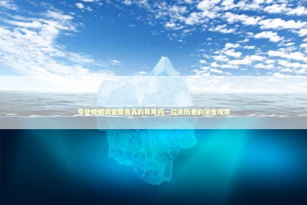 专业婚姻调查服务真的有用吗一位亲历者的深度观察