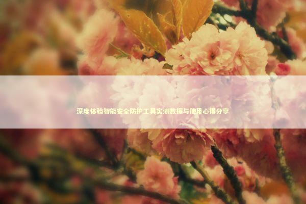 深度体验智能安全防护工具实测数据与使用心得分享